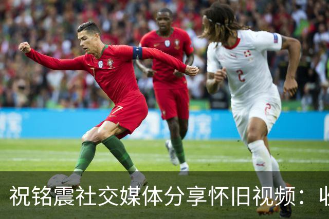 祝铭震社交媒体分享怀旧视频：收获的不只是青春的回响